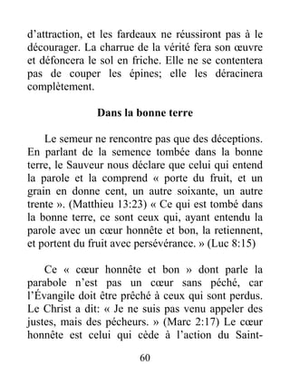 60
d’attraction, et les fardeaux ne réussiront pas à le
décourager. La charrue de la vérité fera son œuvre
et défoncera le sol en friche. Elle ne se contentera
pas de couper les épines; elle les déracinera
complètement.
Dans la bonne terre
Le semeur ne rencontre pas que des déceptions.
En parlant de la semence tombée dans la bonne
terre, le Sauveur nous déclare que celui qui entend
la parole et la comprend « porte du fruit, et un
grain en donne cent, un autre soixante, un autre
trente ». (Matthieu 13:23) « Ce qui est tombé dans
la bonne terre, ce sont ceux qui, ayant entendu la
parole avec un cœur honnête et bon, la retiennent,
et portent du fruit avec persévérance. » (Luc 8:15)
Ce « cœur honnête et bon » dont parle la
parabole n’est pas un cœur sans péché, car
l’Évangile doit être prêché à ceux qui sont perdus.
Le Christ a dit: « Je ne suis pas venu appeler des
justes, mais des pécheurs. » (Marc 2:17) Le cœur
honnête est celui qui cède à l’action du Saint-
 