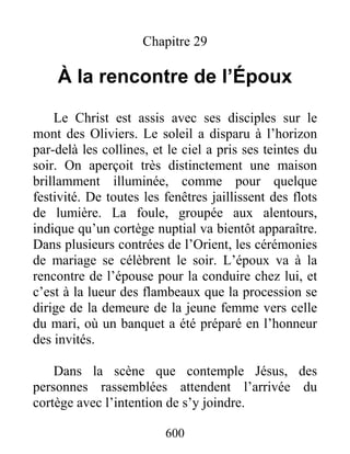 600
Chapitre 29
À la rencontre de l’Époux
Le Christ est assis avec ses disciples sur le
mont des Oliviers. Le soleil a disparu à l’horizon
par-delà les collines, et le ciel a pris ses teintes du
soir. On aperçoit très distinctement une maison
brillamment illuminée, comme pour quelque
festivité. De toutes les fenêtres jaillissent des flots
de lumière. La foule, groupée aux alentours,
indique qu’un cortège nuptial va bientôt apparaître.
Dans plusieurs contrées de l’Orient, les cérémonies
de mariage se célèbrent le soir. L’époux va à la
rencontre de l’épouse pour la conduire chez lui, et
c’est à la lueur des flambeaux que la procession se
dirige de la demeure de la jeune femme vers celle
du mari, où un banquet a été préparé en l’honneur
des invités.
Dans la scène que contemple Jésus, des
personnes rassemblées attendent l’arrivée du
cortège avec l’intention de s’y joindre.
 