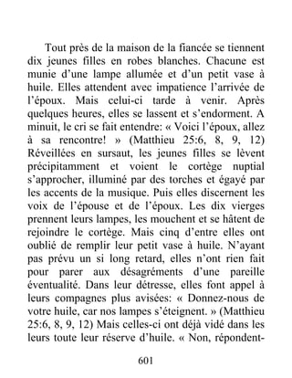 601
Tout près de la maison de la fiancée se tiennent
dix jeunes filles en robes blanches. Chacune est
munie d’une lampe allumée et d’un petit vase à
huile. Elles attendent avec impatience l’arrivée de
l’époux. Mais celui-ci tarde à venir. Après
quelques heures, elles se lassent et s’endorment. A
minuit, le cri se fait entendre: « Voici l’époux, allez
à sa rencontre! » (Matthieu 25:6, 8, 9, 12)
Réveillées en sursaut, les jeunes filles se lèvent
précipitamment et voient le cortège nuptial
s’approcher, illuminé par des torches et égayé par
les accents de la musique. Puis elles discernent les
voix de l’épouse et de l’époux. Les dix vierges
prennent leurs lampes, les mouchent et se hâtent de
rejoindre le cortège. Mais cinq d’entre elles ont
oublié de remplir leur petit vase à huile. N’ayant
pas prévu un si long retard, elles n’ont rien fait
pour parer aux désagréments d’une pareille
éventualité. Dans leur détresse, elles font appel à
leurs compagnes plus avisées: « Donnez-nous de
votre huile, car nos lampes s’éteignent. » (Matthieu
25:6, 8, 9, 12) Mais celles-ci ont déjà vidé dans les
leurs toute leur réserve d’huile. « Non, répondent-
 