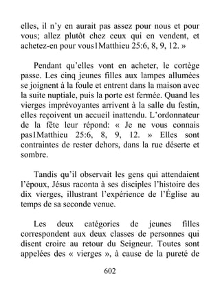 602
elles, il n’y en aurait pas assez pour nous et pour
vous; allez plutôt chez ceux qui en vendent, et
achetez-en pour vous1Matthieu 25:6, 8, 9, 12. »
Pendant qu’elles vont en acheter, le cortège
passe. Les cinq jeunes filles aux lampes allumées
se joignent à la foule et entrent dans la maison avec
la suite nuptiale, puis la porte est fermée. Quand les
vierges imprévoyantes arrivent à la salle du festin,
elles reçoivent un accueil inattendu. L’ordonnateur
de la fête leur répond: « Je ne vous connais
pas1Matthieu 25:6, 8, 9, 12. » Elles sont
contraintes de rester dehors, dans la rue déserte et
sombre.
Tandis qu’il observait les gens qui attendaient
l’époux, Jésus raconta à ses disciples l’histoire des
dix vierges, illustrant l’expérience de l’Église au
temps de sa seconde venue.
Les deux catégories de jeunes filles
correspondent aux deux classes de personnes qui
disent croire au retour du Seigneur. Toutes sont
appelées des « vierges », à cause de la pureté de
 