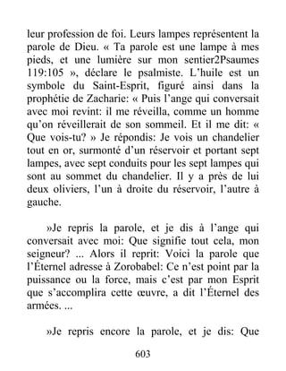 603
leur profession de foi. Leurs lampes représentent la
parole de Dieu. « Ta parole est une lampe à mes
pieds, et une lumière sur mon sentier2Psaumes
119:105 », déclare le psalmiste. L’huile est un
symbole du Saint-Esprit, figuré ainsi dans la
prophétie de Zacharie: « Puis l’ange qui conversait
avec moi revint: il me réveilla, comme un homme
qu’on réveillerait de son sommeil. Et il me dit: «
Que vois-tu? » Je répondis: Je vois un chandelier
tout en or, surmonté d’un réservoir et portant sept
lampes, avec sept conduits pour les sept lampes qui
sont au sommet du chandelier. Il y a près de lui
deux oliviers, l’un à droite du réservoir, l’autre à
gauche.
»Je repris la parole, et je dis à l’ange qui
conversait avec moi: Que signifie tout cela, mon
seigneur? ... Alors il reprit: Voici la parole que
l’Éternel adresse à Zorobabel: Ce n’est point par la
puissance ou la force, mais c’est par mon Esprit
que s’accomplira cette œuvre, a dit l’Éternel des
armées. ...
»Je repris encore la parole, et je dis: Que
 