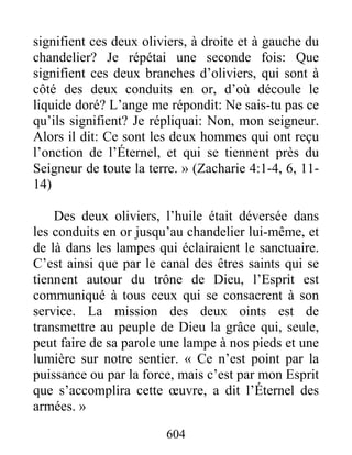 604
signifient ces deux oliviers, à droite et à gauche du
chandelier? Je répétai une seconde fois: Que
signifient ces deux branches d’oliviers, qui sont à
côté des deux conduits en or, d’où découle le
liquide doré? L’ange me répondit: Ne sais-tu pas ce
qu’ils signifient? Je répliquai: Non, mon seigneur.
Alors il dit: Ce sont les deux hommes qui ont reçu
l’onction de l’Éternel, et qui se tiennent près du
Seigneur de toute la terre. » (Zacharie 4:1-4, 6, 11-
14)
Des deux oliviers, l’huile était déversée dans
les conduits en or jusqu’au chandelier lui-même, et
de là dans les lampes qui éclairaient le sanctuaire.
C’est ainsi que par le canal des êtres saints qui se
tiennent autour du trône de Dieu, l’Esprit est
communiqué à tous ceux qui se consacrent à son
service. La mission des deux oints est de
transmettre au peuple de Dieu la grâce qui, seule,
peut faire de sa parole une lampe à nos pieds et une
lumière sur notre sentier. « Ce n’est point par la
puissance ou par la force, mais c’est par mon Esprit
que s’accomplira cette œuvre, a dit l’Éternel des
armées. »
 