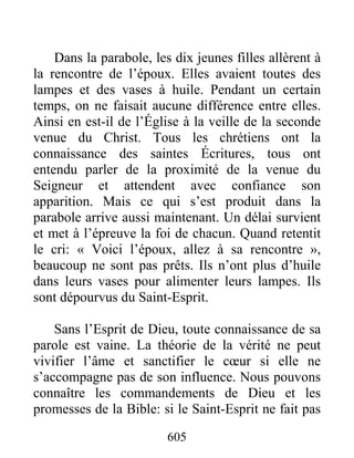 605
Dans la parabole, les dix jeunes filles allèrent à
la rencontre de l’époux. Elles avaient toutes des
lampes et des vases à huile. Pendant un certain
temps, on ne faisait aucune différence entre elles.
Ainsi en est-il de l’Église à la veille de la seconde
venue du Christ. Tous les chrétiens ont la
connaissance des saintes Écritures, tous ont
entendu parler de la proximité de la venue du
Seigneur et attendent avec confiance son
apparition. Mais ce qui s’est produit dans la
parabole arrive aussi maintenant. Un délai survient
et met à l’épreuve la foi de chacun. Quand retentit
le cri: « Voici l’époux, allez à sa rencontre »,
beaucoup ne sont pas prêts. Ils n’ont plus d’huile
dans leurs vases pour alimenter leurs lampes. Ils
sont dépourvus du Saint-Esprit.
Sans l’Esprit de Dieu, toute connaissance de sa
parole est vaine. La théorie de la vérité ne peut
vivifier l’âme et sanctifier le cœur si elle ne
s’accompagne pas de son influence. Nous pouvons
connaître les commandements de Dieu et les
promesses de la Bible: si le Saint-Esprit ne fait pas
 