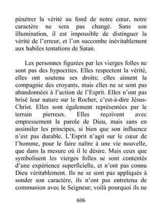 606
pénétrer la vérité au fond de notre cœur, notre
caractère ne sera pas changé. Sans son
illumination, il est impossible de distinguer la
vérité de l’erreur, et l’on succombe inévitablement
aux habiles tentations de Satan.
Les personnes figurées par les vierges folles ne
sont pas des hypocrites. Elles respectent la vérité,
elles ont soutenu ses droits; elles aiment la
compagnie des croyants, mais elles ne se sont pas
abandonnées à l’action de l’Esprit. Elles n’ont pas
brisé leur nature sur le Rocher, c’est-à-dire Jésus-
Christ. Elles sont également représentées par le
terrain pierreux. Elles reçoivent avec
empressement la parole de Dieu, mais sans en
assimiler les principes, si bien que son influence
n’est pas durable. L’Esprit n’agit sur le cœur de
l’homme, pour le faire naître à une vie nouvelle,
que dans la mesure où il le désire. Mais ceux que
symbolisent les vierges folles se sont contentés
d’une expérience superficielle, et n’ont pas connu
Dieu véritablement. Ils ne se sont pas appliqués à
sonder son caractère, ils n’ont pas entretenu de
communion avec le Seigneur; voilà pourquoi ils ne
 