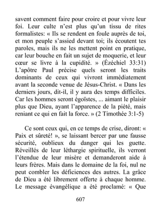 607
savent comment faire pour croire et pour vivre leur
foi. Leur culte n’est plus qu’un tissu de rites
formalistes: « Ils se rendent en foule auprès de toi,
et mon peuple s’assied devant toi; ils écoutent tes
paroles, mais ils ne les mettent point en pratique,
car leur bouche en fait un sujet de moquerie, et leur
cœur se livre à la cupidité. » (Ézéchiel 33:31)
L’apôtre Paul précise quels seront les traits
dominants de ceux qui vivront immédiatement
avant la seconde venue de Jésus-Christ. « Dans les
derniers jours, dit-il, il y aura des temps difficiles.
Car les hommes seront égoïstes, ... aimant le plaisir
plus que Dieu, ayant l’apparence de la piété, mais
reniant ce qui en fait la force. » (2 Timothée 3:1-5)
Ce sont ceux qui, en ce temps de crise, diront: «
Paix et sûreté! », se laissant bercer par une fausse
sécurité, oublieux du danger qui les guette.
Réveillés de leur léthargie spirituelle, ils verront
l’étendue de leur misère et demanderont aide à
leurs frères. Mais dans le domaine de la foi, nul ne
peut combler les déficiences des autres. La grâce
de Dieu a été librement offerte à chaque homme.
Le message évangélique a été proclamé: « Que
 