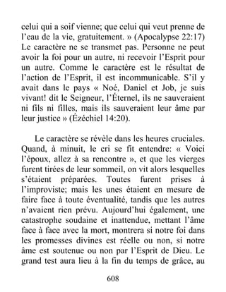 608
celui qui a soif vienne; que celui qui veut prenne de
l’eau de la vie, gratuitement. » (Apocalypse 22:17)
Le caractère ne se transmet pas. Personne ne peut
avoir la foi pour un autre, ni recevoir l’Esprit pour
un autre. Comme le caractère est le résultat de
l’action de l’Esprit, il est incommunicable. S’il y
avait dans le pays « Noé, Daniel et Job, je suis
vivant! dit le Seigneur, l’Éternel, ils ne sauveraient
ni fils ni filles, mais ils sauveraient leur âme par
leur justice » (Ézéchiel 14:20).
Le caractère se révèle dans les heures cruciales.
Quand, à minuit, le cri se fit entendre: « Voici
l’époux, allez à sa rencontre », et que les vierges
furent tirées de leur sommeil, on vit alors lesquelles
s’étaient préparées. Toutes furent prises à
l’improviste; mais les unes étaient en mesure de
faire face à toute éventualité, tandis que les autres
n’avaient rien prévu. Aujourd’hui également, une
catastrophe soudaine et inattendue, mettant l’âme
face à face avec la mort, montrera si notre foi dans
les promesses divines est réelle ou non, si notre
âme est soutenue ou non par l’Esprit de Dieu. Le
grand test aura lieu à la fin du temps de grâce, au
 