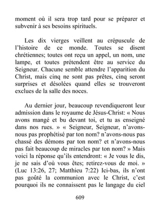 609
moment où il sera trop tard pour se préparer et
subvenir à ses besoins spirituels.
Les dix vierges veillent au crépuscule de
l’histoire de ce monde. Toutes se disent
chrétiennes; toutes ont reçu un appel, un nom, une
lampe, et toutes prétendent être au service du
Seigneur. Chacune semble attendre l’apparition du
Christ, mais cinq ne sont pas prêtes, cinq seront
surprises et désolées quand elles se trouveront
exclues de la salle des noces.
Au dernier jour, beaucoup revendiqueront leur
admission dans le royaume de Jésus-Christ: « Nous
avons mangé et bu devant toi, et tu as enseigné
dans nos rues. » « Seigneur, Seigneur, n’avons-
nous pas prophétisé par ton nom? n’avons-nous pas
chassé des démons par ton nom? et n’avons-nous
pas fait beaucoup de miracles par ton nom? » Mais
voici la réponse qu’ils entendront: « Je vous le dis,
je ne sais d’où vous êtes; retirez-vous de moi. »
(Luc 13:26, 27; Matthieu 7:22) Ici-bas, ils n’ont
pas goûté la communion avec le Christ, c’est
pourquoi ils ne connaissent pas le langage du ciel
 