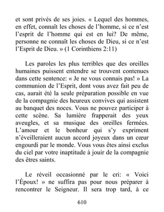 610
et sont privés de ses joies. « Lequel des hommes,
en effet, connaît les choses de l’homme, si ce n’est
l’esprit de l’homme qui est en lui? De même,
personne ne connaît les choses de Dieu, si ce n’est
l’Esprit de Dieu. » (1 Corinthiens 2:11)
Les paroles les plus terribles que des oreilles
humaines puissent entendre se trouvent contenues
dans cette sentence: « Je ne vous connais pas! » La
communion de l’Esprit, dont vous avez fait peu de
cas, aurait été la seule préparation possible en vue
de la compagnie des heureux convives qui assistent
au banquet des noces. Vous ne pouvez participer à
cette scène. Sa lumière frapperait des yeux
aveugles, et sa musique des oreilles fermées.
L’amour et le bonheur qui s’y expriment
n’éveilleraient aucun accord joyeux dans un cœur
engourdi par le monde. Vous vous êtes ainsi exclus
du ciel par votre inaptitude à jouir de la compagnie
des êtres saints.
Le réveil occasionné par le cri: « Voici
l’Époux! » ne suffira pas pour nous préparer à
rencontrer le Seigneur. Il sera trop tard, à ce
 