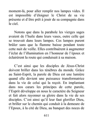 611
moment-là, pour aller remplir nos lampes vides. Il
est impossible d’éloigner le Christ de sa vie
présente et d’être prêt à jouir de sa compagnie dans
le ciel.
Notons que dans la parabole les vierges sages
avaient de l’huile dans leurs vases, outre celle qui
se trouvait dans leurs lampes. Ces lampes purent
brûler sans que la flamme baisse pendant toute
cette nuit de veille. Elles contribuèrent à augmenter
l’éclat de l’illumination en l’honneur de l’époux et
éclairèrent la route qui conduisait à sa maison.
C’est ainsi que les disciples de Jésus-Christ
doivent briller dans les ténèbres du monde. Grâce
au Saint-Esprit, la parole de Dieu est une lumière
quand elle devient une puissance transformatrice
dans la vie de celui qui la reçoit. En implantant
dans nos cœurs les principes de cette parole,
l’Esprit développe en nous le caractère du Seigneur
et fait alors rayonner sa gloire dans la vie de ses
disciples. C’est ainsi qu’il leur faut glorifier Dieu,
et briller sur le chemin qui conduit à la demeure de
l’Epoux, à la cité de Dieu, au banquet des noces de
 