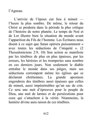 612
l’Agneau.
L’arrivée de l’époux eut lieu à minuit —
l’heure la plus sombre. De même, le retour du
Christ se produira dans la période la plus critique
de l’histoire de notre planète. Le temps de Noé et
de Lot illustre bien la situation du monde avant
l’apparition du Fils de l’homme. Les Écritures nous
disent à ce sujet que Satan opérera puissamment «
avec toutes les séductions de l’iniquité ». (2
Thessaloniciens 2:9, 10) Son action se manifeste
par les ténèbres de plus en plus épaisses, par les
erreurs, les hérésies et les tromperies sans nombre
en ces derniers jours. Non seulement le diable
entraîne le monde dans ses pièges, mais ses
séductions corrompent même les églises qui se
déclarent chrétiennes. La grande apostasie
engendrera des ténèbres aussi épaisses que celles
de minuit, aussi impénétrables qu’un sac de crin.
Ce sera une nuit d’épreuves pour le peuple de
Dieu, une nuit de larmes et de persécutions pour
ceux qui s’attachent à la vérité. Néanmoins, la
lumière divine aura raison de ces ténèbres.
 