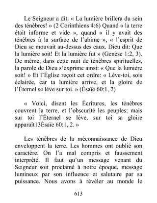 613
Le Seigneur a dit: « La lumière brillera du sein
des ténèbres! » (2 Corinthiens 4:6) Quand « la terre
était informe et vide », quand « il y avait des
ténèbres à la surface de l’abîme », « l’esprit de
Dieu se mouvait au-dessus des eaux. Dieu dit: Que
la lumière soit! Et la lumière fut » (Genèse 1:2, 3).
De même, dans cette nuit de ténèbres spirituelles,
la parole de Dieu s’exprime ainsi: « Que la lumière
soit! » Et l’Église reçoit cet ordre: « Lève-toi, sois
éclairée, car ta lumière arrive, et la gloire de
l’Éternel se lève sur toi. » (Ésaïe 60:1, 2)
« Voici, disent les Écritures, les ténèbres
couvrent la terre, et l’obscurité les peuples; mais
sur toi l’Éternel se lève, sur toi sa gloire
apparaît13Ésaïe 60:1, 2. »
Les ténèbres de la méconnaissance de Dieu
enveloppent la terre. Les hommes ont oublié son
caractère. On l’a mal compris et faussement
interprété. Il faut qu’un message venant du
Seigneur soit proclamé à notre époque, message
lumineux par son influence et salutaire par sa
puissance. Nous avons à révéler au monde le
 