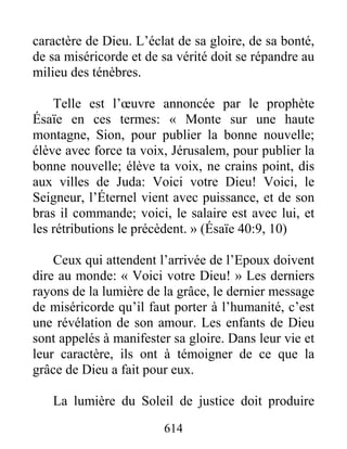 614
caractère de Dieu. L’éclat de sa gloire, de sa bonté,
de sa miséricorde et de sa vérité doit se répandre au
milieu des ténèbres.
Telle est l’œuvre annoncée par le prophète
Ésaïe en ces termes: « Monte sur une haute
montagne, Sion, pour publier la bonne nouvelle;
élève avec force ta voix, Jérusalem, pour publier la
bonne nouvelle; élève ta voix, ne crains point, dis
aux villes de Juda: Voici votre Dieu! Voici, le
Seigneur, l’Éternel vient avec puissance, et de son
bras il commande; voici, le salaire est avec lui, et
les rétributions le précèdent. » (Ésaïe 40:9, 10)
Ceux qui attendent l’arrivée de l’Epoux doivent
dire au monde: « Voici votre Dieu! » Les derniers
rayons de la lumière de la grâce, le dernier message
de miséricorde qu’il faut porter à l’humanité, c’est
une révélation de son amour. Les enfants de Dieu
sont appelés à manifester sa gloire. Dans leur vie et
leur caractère, ils ont à témoigner de ce que la
grâce de Dieu a fait pour eux.
La lumière du Soleil de justice doit produire
 