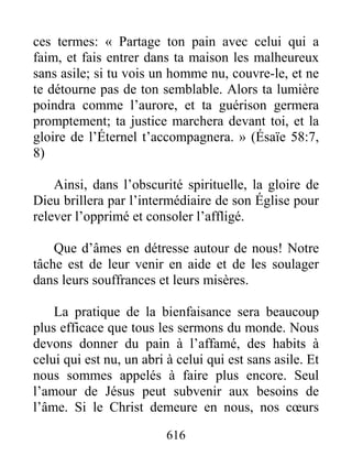 616
ces termes: « Partage ton pain avec celui qui a
faim, et fais entrer dans ta maison les malheureux
sans asile; si tu vois un homme nu, couvre-le, et ne
te détourne pas de ton semblable. Alors ta lumière
poindra comme l’aurore, et ta guérison germera
promptement; ta justice marchera devant toi, et la
gloire de l’Éternel t’accompagnera. » (Ésaïe 58:7,
8)
Ainsi, dans l’obscurité spirituelle, la gloire de
Dieu brillera par l’intermédiaire de son Église pour
relever l’opprimé et consoler l’affligé.
Que d’âmes en détresse autour de nous! Notre
tâche est de leur venir en aide et de les soulager
dans leurs souffrances et leurs misères.
La pratique de la bienfaisance sera beaucoup
plus efficace que tous les sermons du monde. Nous
devons donner du pain à l’affamé, des habits à
celui qui est nu, un abri à celui qui est sans asile. Et
nous sommes appelés à faire plus encore. Seul
l’amour de Jésus peut subvenir aux besoins de
l’âme. Si le Christ demeure en nous, nos cœurs
 
