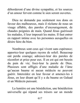 617
déborderont d’une divine sympathie, et les sources
d’un amour fervent comme le sien seront ouvertes.
Dieu ne demande pas seulement nos dons en
faveur des malheureux, mais il réclame de nous un
visage affable, des paroles d’encouragement, de
chaudes poignées de main. Quand Jésus guérissait
les malades, il leur imposait les mains. Il faut entrer
en rapport intime avec les personnes auxquelles on
désire faire du bien.
Nombreux sont ceux qui vivent sans espérance;
apportez-leur quelques rayons de soleil. Beaucoup
ont perdu courage; adressez-leur des paroles de
réconfort et priez pour eux. Il en est qui ont besoin
du pain de vie; lisez-leur la parole de Dieu.
Plusieurs sont affligés d’une maladie de l’âme
qu’aucun baume ni aucun médecin ne peuvent
guérir. Intercédez en leur faveur et amenez-les à
Jésus, en leur disant qu’il y a du baume en Galaad
et un Médecin puissant.
La lumière est une bénédiction, une bénédiction
universelle qui répand ses trésors sur un monde
 