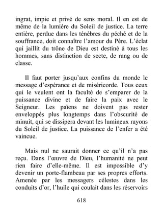 618
ingrat, impie et privé de sens moral. Il en est de
même de la lumière du Soleil de justice. La terre
entière, perdue dans les ténèbres du péché et de la
souffrance, doit connaître l’amour du Père. L’éclat
qui jaillit du trône de Dieu est destiné à tous les
hommes, sans distinction de secte, de rang ou de
classe.
Il faut porter jusqu’aux confins du monde le
message d’espérance et de miséricorde. Tous ceux
qui le veulent ont la faculté de s’emparer de la
puissance divine et de faire la paix avec le
Seigneur. Les païens ne doivent pas rester
enveloppés plus longtemps dans l’obscurité de
minuit, qui se dissipera devant les lumineux rayons
du Soleil de justice. La puissance de l’enfer a été
vaincue.
Mais nul ne saurait donner ce qu’il n’a pas
reçu. Dans l’œuvre de Dieu, l’humanité ne peut
rien faire d’elle-même. Il est impossible d’y
devenir un porte-flambeau par ses propres efforts.
Amenée par les messagers célestes dans les
conduits d’or, l’huile qui coulait dans les réservoirs
 