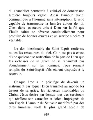 619
du chandelier permettait à celui-ci de donner une
lumière toujours égale. Ainsi l’amour divin,
communiqué à l’homme sans interruption, le rend
capable de transmettre la lumière autour de lui.
C’est dans les cœurs unis à Dieu par la foi que
l’huile sainte se déverse continuellement pour
produire de bonnes œuvres et un service sincère et
véritable.
Le don inestimable du Saint-Esprit renferme
toutes les ressources du ciel. Ce n’est pas à cause
d’une quelconque restriction de la part de Dieu que
les richesses de sa grâce ne se répandent pas
abondamment sur les hommes. Tous seraient
remplis du Saint-Esprit s’ils étaient disposés à le
recevoir.
Chaque âme a le privilège de devenir un
instrument par lequel Dieu transmet au monde les
trésors de sa grâce, les richesses insondables du
Christ. Jésus désire par-dessus tout des serviteurs
qui révèlent son caractère et soient imprégnés de
son Esprit. L’amour du Sauveur manifesté par des
êtres humains, voilà le plus grand besoin de
 