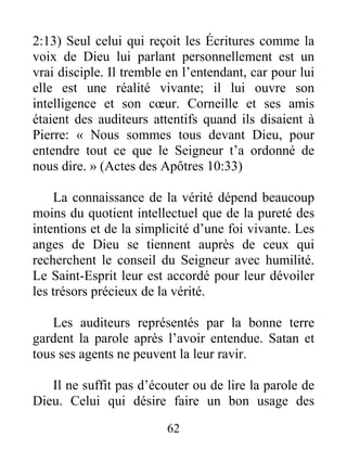 62
2:13) Seul celui qui reçoit les Écritures comme la
voix de Dieu lui parlant personnellement est un
vrai disciple. Il tremble en l’entendant, car pour lui
elle est une réalité vivante; il lui ouvre son
intelligence et son cœur. Corneille et ses amis
étaient des auditeurs attentifs quand ils disaient à
Pierre: « Nous sommes tous devant Dieu, pour
entendre tout ce que le Seigneur t’a ordonné de
nous dire. » (Actes des Apôtres 10:33)
La connaissance de la vérité dépend beaucoup
moins du quotient intellectuel que de la pureté des
intentions et de la simplicité d’une foi vivante. Les
anges de Dieu se tiennent auprès de ceux qui
recherchent le conseil du Seigneur avec humilité.
Le Saint-Esprit leur est accordé pour leur dévoiler
les trésors précieux de la vérité.
Les auditeurs représentés par la bonne terre
gardent la parole après l’avoir entendue. Satan et
tous ses agents ne peuvent la leur ravir.
Il ne suffit pas d’écouter ou de lire la parole de
Dieu. Celui qui désire faire un bon usage des
 