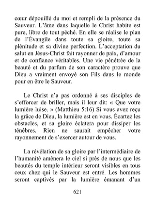 621
cœur dépouillé du moi et rempli de la présence du
Sauveur. L’âme dans laquelle le Christ habite est
pure, libre de tout péché. En elle se réalise le plan
de l’Évangile dans toute sa gloire, toute sa
plénitude et sa divine perfection. L’acceptation du
salut en Jésus-Christ fait rayonner de paix, d’amour
et de confiance véritables. Une vie pénétrée de la
beauté et du parfum de son caractère prouve que
Dieu a vraiment envoyé son Fils dans le monde
pour en être le Sauveur.
Le Christ n’a pas ordonné à ses disciples de
s’efforcer de briller, mais il leur dit: « Que votre
lumière luise. » (Matthieu 5:16) Si vous avez reçu
la grâce de Dieu, la lumière est en vous. Écartez les
obstacles, et sa gloire éclatera pour dissiper les
ténèbres. Rien ne saurait empêcher votre
rayonnement de s’exercer autour de vous.
La révélation de sa gloire par l’intermédiaire de
l’humanité amènera le ciel si près de nous que les
beautés du temple intérieur seront visibles en tous
ceux chez qui le Sauveur est entré. Les hommes
seront captivés par la lumière émanant d’un
 