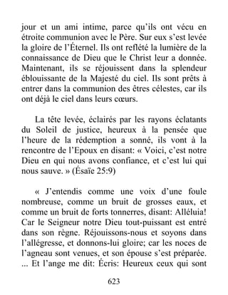 623
jour et un ami intime, parce qu’ils ont vécu en
étroite communion avec le Père. Sur eux s’est levée
la gloire de l’Éternel. Ils ont reflété la lumière de la
connaissance de Dieu que le Christ leur a donnée.
Maintenant, ils se réjouissent dans la splendeur
éblouissante de la Majesté du ciel. Ils sont prêts à
entrer dans la communion des êtres célestes, car ils
ont déjà le ciel dans leurs cœurs.
La tête levée, éclairés par les rayons éclatants
du Soleil de justice, heureux à la pensée que
l’heure de la rédemption a sonné, ils vont à la
rencontre de l’Epoux en disant: « Voici, c’est notre
Dieu en qui nous avons confiance, et c’est lui qui
nous sauve. » (Ésaïe 25:9)
« J’entendis comme une voix d’une foule
nombreuse, comme un bruit de grosses eaux, et
comme un bruit de forts tonnerres, disant: Alléluia!
Car le Seigneur notre Dieu tout-puissant est entré
dans son règne. Réjouissons-nous et soyons dans
l’allégresse, et donnons-lui gloire; car les noces de
l’agneau sont venues, et son épouse s’est préparée.
... Et l’ange me dit: Écris: Heureux ceux qui sont
 