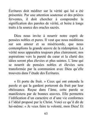 63
Écritures doit méditer sur la vérité qui lui a été
présentée. Par une attention soutenue et des prières
ferventes, il doit chercher à comprendre la
signification des paroles de vérité, et boire à longs
traits à la source des oracles sacrés.
Dieu nous invite à nourrir notre esprit de
pensées nobles et pures. Il veut que nous méditions
sur son amour et sa miséricorde, que nous
contemplions la grande œuvre de la rédemption. La
vérité nous apparaîtra toujours plus clairement; nos
aspirations vers la pureté du cœur et la clarté des
idées seront plus élevées et plus saintes. L’âme qui
se nourrit de pensées nobles et élevées sera
transformée par la communion avec Dieu qu’elle
trouvera dans l’étude des Écritures.
« Et porte du fruit. » Ceux qui ont entendu la
parole et qui la gardent porteront du fruit par leur
obéissance. Reçue dans l’âme, cette parole se
manifestera par de bonnes œuvres. Elle permettra
l’édification d’un caractère et d’une vie conformes
à l’idéal proposé par le Christ. Voici ce qu’il dit de
lui-même: « Je veux faire ta volonté, mon Dieu! Et
 