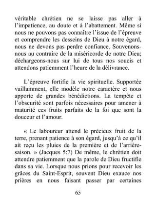65
véritable chrétien ne se laisse pas aller à
l’impatience, au doute et à l’abattement. Même si
nous ne pouvons pas connaître l’issue de l’épreuve
et comprendre les desseins de Dieu à notre égard,
nous ne devons pas perdre confiance. Souvenons-
nous au contraire de la miséricorde de notre Dieu;
déchargeons-nous sur lui de tous nos soucis et
attendons patiemment l’heure de la délivrance.
L’épreuve fortifie la vie spirituelle. Supportée
vaillamment, elle modèle notre caractère et nous
apporte de grandes bénédictions. La tempête et
l’obscurité sont parfois nécessaires pour amener à
maturité ces fruits parfaits de la foi que sont la
douceur et l’amour.
« Le laboureur attend le précieux fruit de la
terre, prenant patience à son égard, jusqu’à ce qu’il
ait reçu les pluies de la première et de l’arrière-
saison. » (Jacques 5:7) De même, le chrétien doit
attendre patiemment que la parole de Dieu fructifie
dans sa vie. Lorsque nous prions pour recevoir les
grâces du Saint-Esprit, souvent Dieu exauce nos
prières en nous faisant passer par certaines
 
