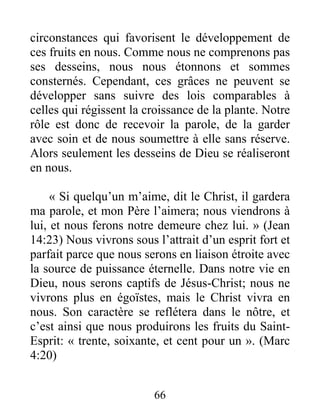 66
circonstances qui favorisent le développement de
ces fruits en nous. Comme nous ne comprenons pas
ses desseins, nous nous étonnons et sommes
consternés. Cependant, ces grâces ne peuvent se
développer sans suivre des lois comparables à
celles qui régissent la croissance de la plante. Notre
rôle est donc de recevoir la parole, de la garder
avec soin et de nous soumettre à elle sans réserve.
Alors seulement les desseins de Dieu se réaliseront
en nous.
« Si quelqu’un m’aime, dit le Christ, il gardera
ma parole, et mon Père l’aimera; nous viendrons à
lui, et nous ferons notre demeure chez lui. » (Jean
14:23) Nous vivrons sous l’attrait d’un esprit fort et
parfait parce que nous serons en liaison étroite avec
la source de puissance éternelle. Dans notre vie en
Dieu, nous serons captifs de Jésus-Christ; nous ne
vivrons plus en égoïstes, mais le Christ vivra en
nous. Son caractère se reflétera dans le nôtre, et
c’est ainsi que nous produirons les fruits du Saint-
Esprit: « trente, soixante, et cent pour un ». (Marc
4:20)
 