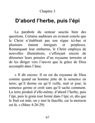 67
Chapitre 3
D’abord l’herbe, puis l’épi
La parabole du semeur suscita bien des
questions. Certains auditeurs en avaient conclu que
le Christ n’établirait pas son règne ici-bas et
plusieurs étaient intrigués et perplexes.
Remarquant leur embarras, le Christ employa de
nouvelles illustrations, s’efforçant encore de
détourner leurs pensées d’un royaume terrestre et
de les diriger vers l’œuvre que la grâce de Dieu
accomplit dans l’âme.
« Il dit encore: Il en est du royaume de Dieu
comme quand un homme jette de la semence en
terre; qu’il dorme ou qu’il veille, nuit et jour, la
semence germe et croît sans qu’il sache comment.
La terre produit d’elle-même, d’abord l’herbe, puis
l’épi, puis le grain tout formé dans l’épi; et, dès que
le fruit est mûr, on y met la faucille, car la moisson
est là. » (Marc 4:26-29)
 