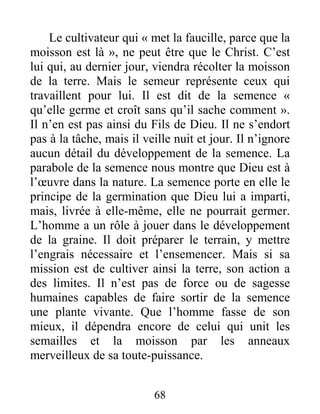 68
Le cultivateur qui « met la faucille, parce que la
moisson est là », ne peut être que le Christ. C’est
lui qui, au dernier jour, viendra récolter la moisson
de la terre. Mais le semeur représente ceux qui
travaillent pour lui. Il est dit de la semence «
qu’elle germe et croît sans qu’il sache comment ».
Il n’en est pas ainsi du Fils de Dieu. Il ne s’endort
pas à la tâche, mais il veille nuit et jour. Il n’ignore
aucun détail du développement de la semence. La
parabole de la semence nous montre que Dieu est à
l’œuvre dans la nature. La semence porte en elle le
principe de la germination que Dieu lui a imparti,
mais, livrée à elle-même, elle ne pourrait germer.
L’homme a un rôle à jouer dans le développement
de la graine. Il doit préparer le terrain, y mettre
l’engrais nécessaire et l’ensemencer. Mais si sa
mission est de cultiver ainsi la terre, son action a
des limites. Il n’est pas de force ou de sagesse
humaines capables de faire sortir de la semence
une plante vivante. Que l’homme fasse de son
mieux, il dépendra encore de celui qui unit les
semailles et la moisson par les anneaux
merveilleux de sa toute-puissance.
 