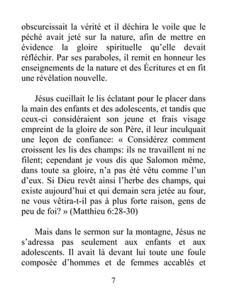 7
obscurcissait la vérité et il déchira le voile que le
péché avait jeté sur la nature, afin de mettre en
évidence la gloire spirituelle qu’elle devait
réfléchir. Par ses paraboles, il remit en honneur les
enseignements de la nature et des Écritures et en fit
une révélation nouvelle.
Jésus cueillait le lis éclatant pour le placer dans
la main des enfants et des adolescents, et tandis que
ceux-ci considéraient son jeune et frais visage
empreint de la gloire de son Père, il leur inculquait
une leçon de confiance: « Considérez comment
croissent les lis des champs: ils ne travaillent ni ne
filent; cependant je vous dis que Salomon même,
dans toute sa gloire, n’a pas été vêtu comme l’un
d’eux. Si Dieu revêt ainsi l’herbe des champs, qui
existe aujourd’hui et qui demain sera jetée au four,
ne vous vêtira-t-il pas à plus forte raison, gens de
peu de foi? » (Matthieu 6:28-30)
Mais dans le sermon sur la montagne, Jésus ne
s’adressa pas seulement aux enfants et aux
adolescents. Il avait là devant lui toute une foule
composée d’hommes et de femmes accablés et
 