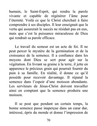70
humain, le Saint-Esprit, qui rendra la parole
vivante et capable de régénérer l’âme pour
l’éternité. Voilà ce que le Christ cherchait à faire
comprendre à ses disciples. Il leur enseignait que la
vertu qui assurerait le succès ne résidait pas en eux,
mais que c’est la puissance miraculeuse de Dieu
qui rendrait sa parole efficace.
Le travail du semeur est un acte de foi. Il ne
peut percer le mystère de la germination et de la
croissance de la semence. Il a confiance dans les
moyens dont Dieu se sert pour agir sur la
végétation. En livrant sa graine à la terre, il jette en
apparence le précieux grain qui pourrait fournir du
pain à sa famille. En réalité, il donne ce qu’il
possède pour recevoir davantage. Il répand la
semence dans l’espoir d’une moisson abondante.
Les serviteurs de Jésus-Christ doivent travailler
ainsi en comptant que la semence produira une
moisson.
Il se peut que pendant un certain temps, la
bonne semence passe inaperçue dans un cœur dur,
intéressé, épris du monde et donne l’impression de
 