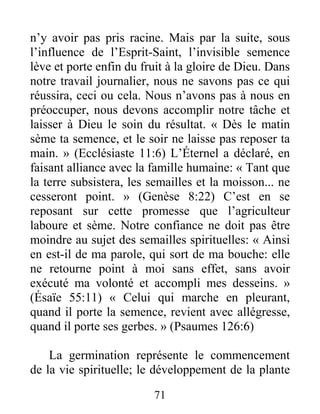 71
n’y avoir pas pris racine. Mais par la suite, sous
l’influence de l’Esprit-Saint, l’invisible semence
lève et porte enfin du fruit à la gloire de Dieu. Dans
notre travail journalier, nous ne savons pas ce qui
réussira, ceci ou cela. Nous n’avons pas à nous en
préoccuper, nous devons accomplir notre tâche et
laisser à Dieu le soin du résultat. « Dès le matin
sème ta semence, et le soir ne laisse pas reposer ta
main. » (Ecclésiaste 11:6) L’Éternel a déclaré, en
faisant alliance avec la famille humaine: « Tant que
la terre subsistera, les semailles et la moisson... ne
cesseront point. » (Genèse 8:22) C’est en se
reposant sur cette promesse que l’agriculteur
laboure et sème. Notre confiance ne doit pas être
moindre au sujet des semailles spirituelles: « Ainsi
en est-il de ma parole, qui sort de ma bouche: elle
ne retourne point à moi sans effet, sans avoir
exécuté ma volonté et accompli mes desseins. »
(Ésaïe 55:11) « Celui qui marche en pleurant,
quand il porte la semence, revient avec allégresse,
quand il porte ses gerbes. » (Psaumes 126:6)
La germination représente le commencement
de la vie spirituelle; le développement de la plante
 