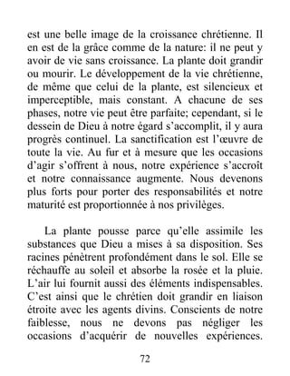 72
est une belle image de la croissance chrétienne. Il
en est de la grâce comme de la nature: il ne peut y
avoir de vie sans croissance. La plante doit grandir
ou mourir. Le développement de la vie chrétienne,
de même que celui de la plante, est silencieux et
imperceptible, mais constant. A chacune de ses
phases, notre vie peut être parfaite; cependant, si le
dessein de Dieu à notre égard s’accomplit, il y aura
progrès continuel. La sanctification est l’œuvre de
toute la vie. Au fur et à mesure que les occasions
d’agir s’offrent à nous, notre expérience s’accroît
et notre connaissance augmente. Nous devenons
plus forts pour porter des responsabilités et notre
maturité est proportionnée à nos privilèges.
La plante pousse parce qu’elle assimile les
substances que Dieu a mises à sa disposition. Ses
racines pénètrent profondément dans le sol. Elle se
réchauffe au soleil et absorbe la rosée et la pluie.
L’air lui fournit aussi des éléments indispensables.
C’est ainsi que le chrétien doit grandir en liaison
étroite avec les agents divins. Conscients de notre
faiblesse, nous ne devons pas négliger les
occasions d’acquérir de nouvelles expériences.
 