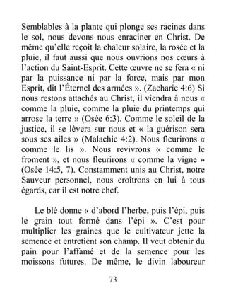 73
Semblables à la plante qui plonge ses racines dans
le sol, nous devons nous enraciner en Christ. De
même qu’elle reçoit la chaleur solaire, la rosée et la
pluie, il faut aussi que nous ouvrions nos cœurs à
l’action du Saint-Esprit. Cette œuvre ne se fera « ni
par la puissance ni par la force, mais par mon
Esprit, dit l’Éternel des armées ». (Zacharie 4:6) Si
nous restons attachés au Christ, il viendra à nous «
comme la pluie, comme la pluie du printemps qui
arrose la terre » (Osée 6:3). Comme le soleil de la
justice, il se lèvera sur nous et « la guérison sera
sous ses ailes » (Malachie 4:2). Nous fleurirons «
comme le lis ». Nous revivrons « comme le
froment », et nous fleurirons « comme la vigne »
(Osée 14:5, 7). Constamment unis au Christ, notre
Sauveur personnel, nous croîtrons en lui à tous
égards, car il est notre chef.
Le blé donne « d’abord l’herbe, puis l’épi, puis
le grain tout formé dans l’épi ». C’est pour
multiplier les graines que le cultivateur jette la
semence et entretient son champ. Il veut obtenir du
pain pour l’affamé et de la semence pour les
moissons futures. De même, le divin laboureur
 