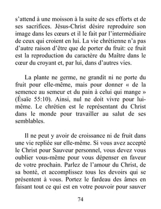 74
s’attend à une moisson à la suite de ses efforts et de
ses sacrifices. Jésus-Christ désire reproduire son
image dans les cœurs et il le fait par l’intermédiaire
de ceux qui croient en lui. La vie chrétienne n’a pas
d’autre raison d’être que de porter du fruit: ce fruit
est la reproduction du caractère du Maître dans le
cœur du croyant et, par lui, dans d’autres vies.
La plante ne germe, ne grandit ni ne porte du
fruit pour elle-même, mais pour donner « de la
semence au semeur et du pain à celui qui mange »
(Ésaïe 55:10). Ainsi, nul ne doit vivre pour lui-
même. Le chrétien est le représentant du Christ
dans le monde pour travailler au salut de ses
semblables.
Il ne peut y avoir de croissance ni de fruit dans
une vie repliée sur elle-même. Si vous avez accepté
le Christ pour Sauveur personnel, vous devez vous
oublier vous-même pour vous dépenser en faveur
de votre prochain. Parlez de l’amour du Christ, de
sa bonté, et accomplissez tous les devoirs qui se
présentent à vous. Portez le fardeau des âmes en
faisant tout ce qui est en votre pouvoir pour sauver
 