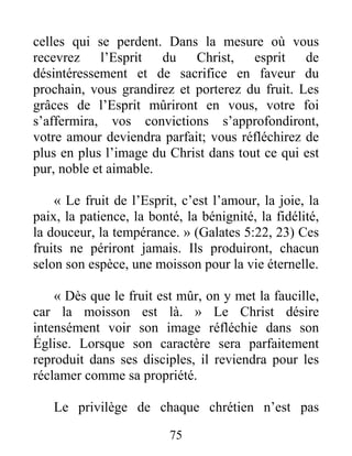75
celles qui se perdent. Dans la mesure où vous
recevrez l’Esprit du Christ, esprit de
désintéressement et de sacrifice en faveur du
prochain, vous grandirez et porterez du fruit. Les
grâces de l’Esprit mûriront en vous, votre foi
s’affermira, vos convictions s’approfondiront,
votre amour deviendra parfait; vous réfléchirez de
plus en plus l’image du Christ dans tout ce qui est
pur, noble et aimable.
« Le fruit de l’Esprit, c’est l’amour, la joie, la
paix, la patience, la bonté, la bénignité, la fidélité,
la douceur, la tempérance. » (Galates 5:22, 23) Ces
fruits ne périront jamais. Ils produiront, chacun
selon son espèce, une moisson pour la vie éternelle.
« Dès que le fruit est mûr, on y met la faucille,
car la moisson est là. » Le Christ désire
intensément voir son image réfléchie dans son
Église. Lorsque son caractère sera parfaitement
reproduit dans ses disciples, il reviendra pour les
réclamer comme sa propriété.
Le privilège de chaque chrétien n’est pas
 