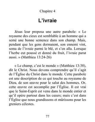 77
Chapitre 4
L’ivraie
Jésus leur proposa une autre parabole: « Le
royaume des cieux est semblable à un homme qui a
semé une bonne semence dans son champ. Mais,
pendant que les gens dormaient, son ennemi vint,
sema de l’ivraie parmi le blé, et s’en alla. Lorsque
l’herbe eut poussé et donné du fruit, l’ivraie parut
aussi. » (Matthieu 13:24-26)
« Le champ, c’est le monde » (Matthieu 13:38),
dit le Christ. Nous devons comprendre qu’il s’agit
de l’Église du Christ dans le monde. Cette parabole
est une description de ce qui touche au royaume de
Dieu, de son œuvre pour le salut des hommes. Or,
cette œuvre est accomplie par l’Église. Il est vrai
que le Saint-Esprit est venu dans le monde entier et
qu’il opère partout dans les cœurs; mais c’est dans
l’Église que nous grandissons et mûrissons pour les
greniers célestes.
 