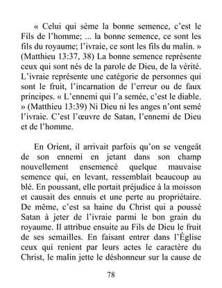 78
« Celui qui sème la bonne semence, c’est le
Fils de l’homme; ... la bonne semence, ce sont les
fils du royaume; l’ivraie, ce sont les fils du malin. »
(Matthieu 13:37, 38) La bonne semence représente
ceux qui sont nés de la parole de Dieu, de la vérité.
L’ivraie représente une catégorie de personnes qui
sont le fruit, l’incarnation de l’erreur ou de faux
principes. « L’ennemi qui l’a semée, c’est le diable.
» (Matthieu 13:39) Ni Dieu ni les anges n’ont semé
l’ivraie. C’est l’œuvre de Satan, l’ennemi de Dieu
et de l’homme.
En Orient, il arrivait parfois qu’on se vengeât
de son ennemi en jetant dans son champ
nouvellement ensemencé quelque mauvaise
semence qui, en levant, ressemblait beaucoup au
blé. En poussant, elle portait préjudice à la moisson
et causait des ennuis et une perte au propriétaire.
De même, c’est sa haine du Christ qui a poussé
Satan à jeter de l’ivraie parmi le bon grain du
royaume. Il attribue ensuite au Fils de Dieu le fruit
de ses semailles. En faisant entrer dans l’Église
ceux qui renient par leurs actes le caractère du
Christ, le malin jette le déshonneur sur la cause de
 