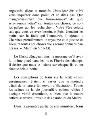 8
angoissés, déçus et troublés. Jésus leur dit: « Ne
vous inquiétez donc point, et ne dites pas: Que
mangerons-nous? que boirons-nous? de quoi
serons-nous vêtus? car toutes ces choses, ce sont
les païens qui les recherchent. Votre Père céleste
sait que vous en avez besoin. » Puis, étendant les
mains sur la foule qui l’entourait, il ajouta: «
Cherchez premièrement le royaume et la justice de
Dieu; et toutes ces choses vous seront données par-
dessus. » (Matthieu 6:31-33)
Le Christ dégageait ainsi le message qu’il avait
lui-même placé dans les lis et l’herbe des champs.
Il désire que nous le lisions sur chaque lis et sur
chaque brin d’herbe.
Les conceptions de Jésus sur la vérité et son
enseignement étaient si vastes que le moindre
détail de la nature lui servait d’illustration. Toutes
les scènes de la vie journalière étaient reliées à
quelque vérité essentielle, si bien que la nature
entière se trouvait revêtue des paraboles du Maître.
Dans la première partie de son ministère, Jésus
 