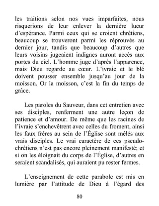 80
les traitions selon nos vues imparfaites, nous
risquerions de leur enlever la dernière lueur
d’espérance. Parmi ceux qui se croient chrétiens,
beaucoup se trouveront parmi les réprouvés au
dernier jour, tandis que beaucoup d’autres que
leurs voisins jugeaient indignes auront accès aux
portes du ciel. L’homme juge d’après l’apparence,
mais Dieu regarde au cœur. L’ivraie et le blé
doivent pousser ensemble jusqu’au jour de la
moisson. Or la moisson, c’est la fin du temps de
grâce.
Les paroles du Sauveur, dans cet entretien avec
ses disciples, renferment une autre leçon de
patience et d’amour. De même que les racines de
l’ivraie s’enchevêtrent avec celles du froment, ainsi
les faux frères au sein de l’Église sont mêlés aux
vrais disciples. Le vrai caractère de ces pseudo-
chrétiens n’est pas encore pleinement manifesté; et
si on les éloignait du corps de l’Église, d’autres en
seraient scandalisés, qui auraient pu rester fermes.
L’enseignement de cette parabole est mis en
lumière par l’attitude de Dieu à l’égard des
 