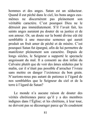 81
hommes et des anges. Satan est un séducteur.
Quand il eut péché dans le ciel, les bons anges eux-
mêmes ne discernèrent pas pleinement son
véritable caractère. C’est pourquoi Dieu ne le
détruisit pas immédiatement. S’il l’avait fait, les
saints anges auraient pu douter de sa justice et de
son amour. Or, un doute sur la bonté divine eût été
semblable à une mauvaise semence qui aurait
produit un fruit amer de péché et de misère. C’est
pourquoi Satan fut épargné, afin de lui permettre de
manifester pleinement son caractère. Depuis de
longs siècles, le Seigneur a supporté le spectacle
angoissant du mal. Il a consenti au don infini du
Calvaire plutôt que de voir des âmes séduites par le
malin, car il n’était pas possible d’arracher l’ivraie
sans mettre en danger l’existence du bon grain.
N’aurions-nous pas autant de patience à l’égard de
nos semblables que le Seigneur du ciel et de la
terre à l’égard de Satan?
Le monde n’a aucune raison de douter des
vérités chrétiennes parce qu’il y a des membres
indignes dans l’Église; et les chrétiens, à leur tour,
ne doivent pas se décourager parce qu’ils coudoient
 