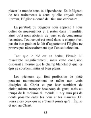 83
placer le monde sous sa dépendance. En infligeant
de tels traitements à ceux qu’elle croyait dans
l’erreur, l’Église a donné de Dieu une caricature.
La parabole du Seigneur nous apprend à nous
défier de nous-mêmes et à rester dans l’humilité,
ainsi qu’à nous abstenir de juger et de condamner
les autres. Tout ce qui est semé dans le champ n’est
pas du bon grain et le fait d’appartenir à l’Église ne
prouve pas nécessairement que l’on soit chrétien.
Tant que le blé est en herbe, l’ivraie lui
ressemble singulièrement; mais cette confusion
disparaît à mesure que le champ blanchit et que les
épis se courbent, mûrs et bien pleins.
Les pécheurs qui font profession de piété
peuvent momentanément se mêler aux vrais
disciples du Christ et par leur semblant de
christianisme tromper beaucoup de gens; mais au
temps de la moisson du monde, il n’y aura pas de
doute possible entre les bons et les mauvais. On
verra alors ceux qui ne s’étaient joints qu’à l’Église
et non au Christ.
 