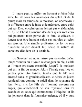 84
L’ivraie peut se mêler au froment et bénéficier
avec lui de tous les avantages du soleil et de la
pluie; mais au temps de la moisson, on apercevra «
la différence entre le juste et le méchant, entre celui
qui sert Dieu et celui qui ne le sert pas ». (Malachie
3:18) Le Christ lui-même décidera quels sont ceux
qui pourront faire partie de la famille céleste. Il
jugera tout être humain selon ses paroles et selon
ses œuvres. Une simple profession de foi ne sera
d’aucune valeur devant lui; seule la nature du
caractère décidera de la destinée.
Le Sauveur ne nous laisse pas entendre qu’un
temps viendra où l’ivraie se changera en blé. Le blé
et l’ivraie croissent ensemble jusqu’à la moisson
qui est la fin du monde. Alors l’ivraie sera liée en
gerbes pour être brûlée, tandis que le blé sera
amassé dans les greniers célestes. « Alors les justes
resplendiront comme le soleil dans le royaume de
leur Père. » « Le Fils de l’homme enverra ses
anges, qui arracheront de son royaume tous les
scandales et ceux qui commettent l’iniquité: et ils
les jetteront dans la fournaise ardente, où il y aura
 