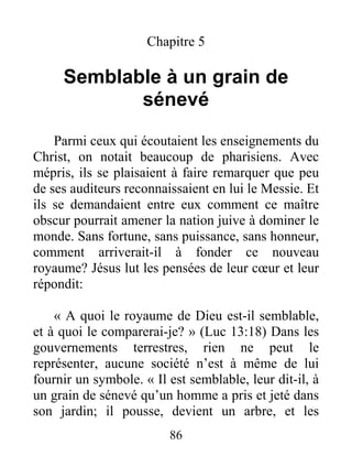 86
Chapitre 5
Semblable à un grain de
sénevé
Parmi ceux qui écoutaient les enseignements du
Christ, on notait beaucoup de pharisiens. Avec
mépris, ils se plaisaient à faire remarquer que peu
de ses auditeurs reconnaissaient en lui le Messie. Et
ils se demandaient entre eux comment ce maître
obscur pourrait amener la nation juive à dominer le
monde. Sans fortune, sans puissance, sans honneur,
comment arriverait-il à fonder ce nouveau
royaume? Jésus lut les pensées de leur cœur et leur
répondit:
« A quoi le royaume de Dieu est-il semblable,
et à quoi le comparerai-je? » (Luc 13:18) Dans les
gouvernements terrestres, rien ne peut le
représenter, aucune société n’est à même de lui
fournir un symbole. « Il est semblable, leur dit-il, à
un grain de sénevé qu’un homme a pris et jeté dans
son jardin; il pousse, devient un arbre, et les
 