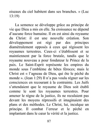 87
oiseaux du ciel habitent dans ses branches. » (Luc
13:19)
La semence se développe grâce au principe de
vie que Dieu a mis en elle. Sa croissance ne dépend
d’aucune force humaine. Il en est ainsi du royaume
du Christ: il est une nouvelle création. Son
développement est régi par des principes
diamétralement opposés à ceux qui régissent les
royaumes terrestres. Ceux-ci s’établissent et se
maintiennent par la force brutale, tandis que le
royaume nouveau a pour fondateur le Prince de la
paix. Le Saint-Esprit représente les empires du
monde sous l’emblème de bêtes féroces; mais le
Christ est « l’agneau de Dieu, qui ôte le péché du
monde ». (Jean 1:29) Il n’a pas voulu régner sur les
consciences en recourant à la contrainte. Les Juifs
s’attendaient que le royaume de Dieu soit établi
comme le sont les royaumes terrestres. Pour
amener le règne de la justice, ils ne reculaient pas
devant les moyens répressifs et imaginaient des
plans et des méthodes. Le Christ, lui, inculque un
principe. Il combat l’erreur et le péché en
implantant dans le cœur la vérité et la justice.
 