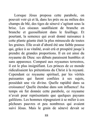 88
Lorsque Jésus proposa cette parabole, on
pouvait voir çà et là, dans les prés ou au milieu des
champs de blé, des tiges de sénevé s’agitant sous la
brise. Les oiseaux sautillaient de branche en
branche et gazouillaient dans le feuillage. Et
pourtant, la semence qui avait donné naissance à
cette plante géante était la plus minuscule de toutes
les graines. Elle avait d’abord été une faible pousse
qui, grâce à sa vitalité, avait crû et prospéré jusqu’à
prendre de grandes proportions. Il en est ainsi du
royaume de Dieu: ses débuts paraissent humbles et
sans apparence. Comparé aux royaumes terrestres,
il est le plus insignifiant. Les princes de ce monde
ridiculisaient les prétentions du Christ à la royauté.
Cependant ce royaume spirituel, par les vérités
puissantes qui furent confiées à ses sujets,
possédait une vie divine. Quelle rapidité dans sa
croissance! Quelle étendue dans son influence! Au
temps où fut donnée cette parabole, ce royaume
n’avait pour représentants que quelques paysans
galiléens. Les hommes répugnaient à se mêler à ces
pêcheurs pauvres et peu nombreux qui avaient
suivi Jésus. Mais le grain de sénevé devait se
 