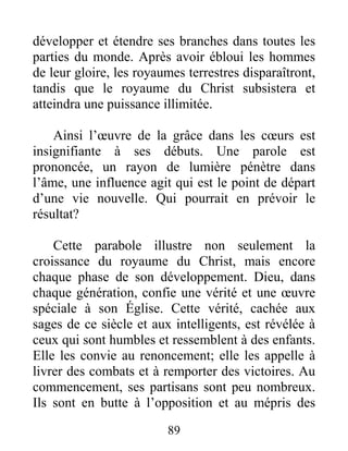 89
développer et étendre ses branches dans toutes les
parties du monde. Après avoir ébloui les hommes
de leur gloire, les royaumes terrestres disparaîtront,
tandis que le royaume du Christ subsistera et
atteindra une puissance illimitée.
Ainsi l’œuvre de la grâce dans les cœurs est
insignifiante à ses débuts. Une parole est
prononcée, un rayon de lumière pénètre dans
l’âme, une influence agit qui est le point de départ
d’une vie nouvelle. Qui pourrait en prévoir le
résultat?
Cette parabole illustre non seulement la
croissance du royaume du Christ, mais encore
chaque phase de son développement. Dieu, dans
chaque génération, confie une vérité et une œuvre
spéciale à son Église. Cette vérité, cachée aux
sages de ce siècle et aux intelligents, est révélée à
ceux qui sont humbles et ressemblent à des enfants.
Elle les convie au renoncement; elle les appelle à
livrer des combats et à remporter des victoires. Au
commencement, ses partisans sont peu nombreux.
Ils sont en butte à l’opposition et au mépris des
 