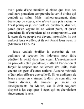 9
avait parlé d’une manière si claire que tous ses
auditeurs pouvaient comprendre la vérité divine qui
conduit au salut. Mais malheureusement, dans
beaucoup de cœurs, elle n’avait pas pris racine. «
C’est pourquoi je leur parle en paraboles, disait-il,
parce qu’en voyant ils ne voient point, et qu’en
entendant ils n’entendent ni ne comprennent... car
le cœur de ce peuple est devenu insensible; ils ont
endurci leurs oreilles, et ils ont fermé leurs yeux. »
(Matthieu 13:13-15)
Jésus voulait éveiller la curiosité de ses
auditeurs et secouer les indolents pour faire
pénétrer la vérité dans leur cœur. L’enseignement
en paraboles était populaire; il attirait l’attention et
forçait le respect non seulement des Juifs, mais
encore des gens d’autres nations. Aucune méthode
n’était plus efficace que celle-là. Si les auditeurs de
Jésus avaient eu vraiment le désir de connaître les
choses divines, ils auraient pu saisir les
enseignements du Maître, car il était toujours
disposé à les expliquer à ceux qui en cherchaient
sincèrement le sens.
 