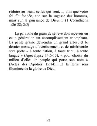 92
réduire au néant celles qui sont, ... afin que votre
foi fût fondée, non sur la sagesse des hommes,
mais sur la puissance de Dieu. » (1 Corinthiens
1:26-28; 2:5)
La parabole du grain de sénevé doit recevoir en
cette génération un accomplissement triomphant.
La petite graine deviendra un grand arbre, et le
dernier message d’avertissement et de miséricorde
sera porté « à toute nation, à toute tribu, à toute
langue » (Apocalypse 14:6-13), « pour choisir du
milieu d’elles un peuple qui porte son nom »
(Actes des Apôtres 15:14). Et la terre sera
illuminée de la gloire de Dieu.
 