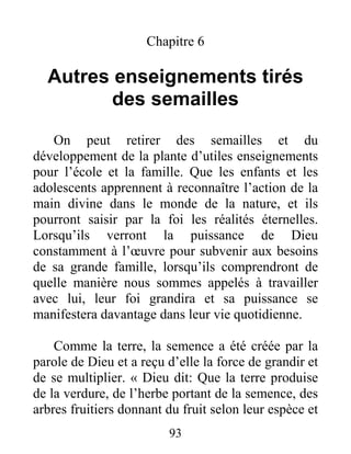93
Chapitre 6
Autres enseignements tirés
des semailles
On peut retirer des semailles et du
développement de la plante d’utiles enseignements
pour l’école et la famille. Que les enfants et les
adolescents apprennent à reconnaître l’action de la
main divine dans le monde de la nature, et ils
pourront saisir par la foi les réalités éternelles.
Lorsqu’ils verront la puissance de Dieu
constamment à l’œuvre pour subvenir aux besoins
de sa grande famille, lorsqu’ils comprendront de
quelle manière nous sommes appelés à travailler
avec lui, leur foi grandira et sa puissance se
manifestera davantage dans leur vie quotidienne.
Comme la terre, la semence a été créée par la
parole de Dieu et a reçu d’elle la force de grandir et
de se multiplier. « Dieu dit: Que la terre produise
de la verdure, de l’herbe portant de la semence, des
arbres fruitiers donnant du fruit selon leur espèce et
 