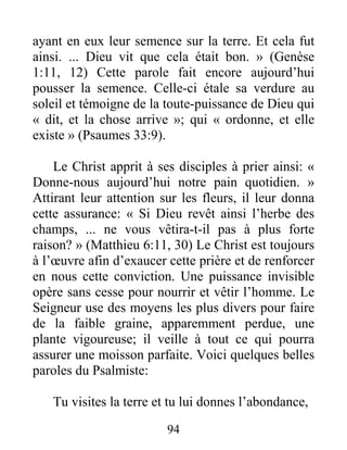 94
ayant en eux leur semence sur la terre. Et cela fut
ainsi. ... Dieu vit que cela était bon. » (Genèse
1:11, 12) Cette parole fait encore aujourd’hui
pousser la semence. Celle-ci étale sa verdure au
soleil et témoigne de la toute-puissance de Dieu qui
« dit, et la chose arrive »; qui « ordonne, et elle
existe » (Psaumes 33:9).
Le Christ apprit à ses disciples à prier ainsi: «
Donne-nous aujourd’hui notre pain quotidien. »
Attirant leur attention sur les fleurs, il leur donna
cette assurance: « Si Dieu revêt ainsi l’herbe des
champs, ... ne vous vêtira-t-il pas à plus forte
raison? » (Matthieu 6:11, 30) Le Christ est toujours
à l’œuvre afin d’exaucer cette prière et de renforcer
en nous cette conviction. Une puissance invisible
opère sans cesse pour nourrir et vêtir l’homme. Le
Seigneur use des moyens les plus divers pour faire
de la faible graine, apparemment perdue, une
plante vigoureuse; il veille à tout ce qui pourra
assurer une moisson parfaite. Voici quelques belles
paroles du Psalmiste:
Tu visites la terre et tu lui donnes l’abondance,
 